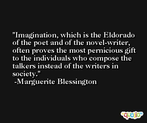 Imagination, which is the Eldorado of the poet and of the novel-writer, often proves the most pernicious gift to the individuals who compose the talkers instead of the writers in society. -Marguerite Blessington