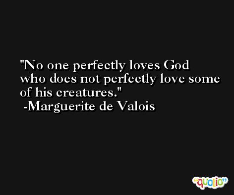 No one perfectly loves God who does not perfectly love some of his creatures. -Marguerite de Valois