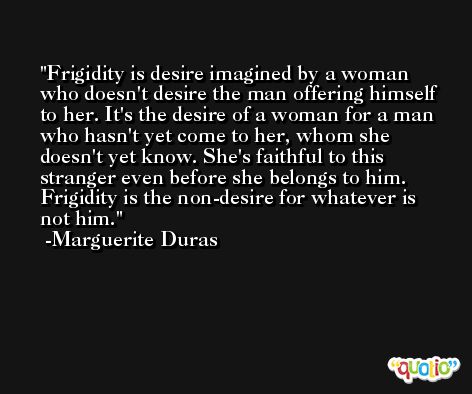 Frigidity is desire imagined by a woman who doesn't desire the man offering himself to her. It's the desire of a woman for a man who hasn't yet come to her, whom she doesn't yet know. She's faithful to this stranger even before she belongs to him. Frigidity is the non-desire for whatever is not him. -Marguerite Duras