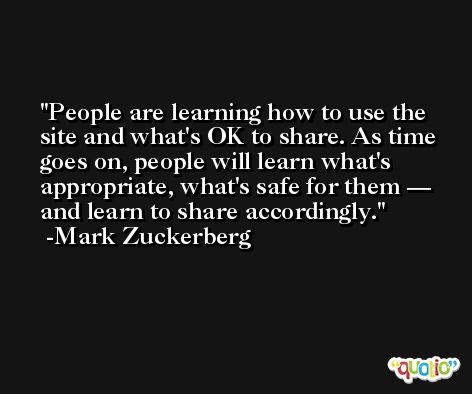 People are learning how to use the site and what's OK to share. As time goes on, people will learn what's appropriate, what's safe for them — and learn to share accordingly. -Mark Zuckerberg