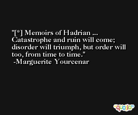 [*] Memoirs of Hadrian ... Catastrophe and ruin will come; disorder will triumph, but order will too, from time to time. -Marguerite Yourcenar