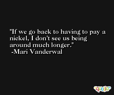If we go back to having to pay a nickel, I don't see us being around much longer. -Mari Vanderwal
