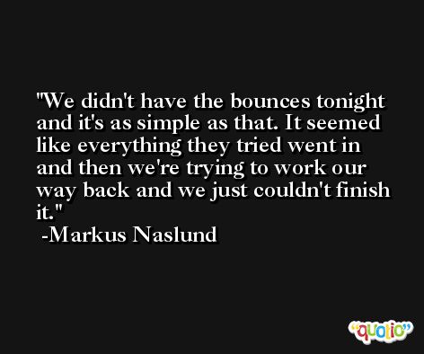We didn't have the bounces tonight and it's as simple as that. It seemed like everything they tried went in and then we're trying to work our way back and we just couldn't finish it. -Markus Naslund
