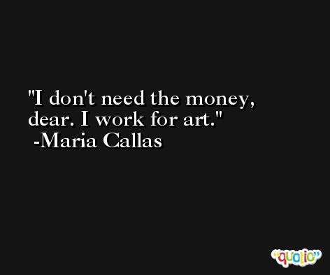 I don't need the money, dear. I work for art. -Maria Callas