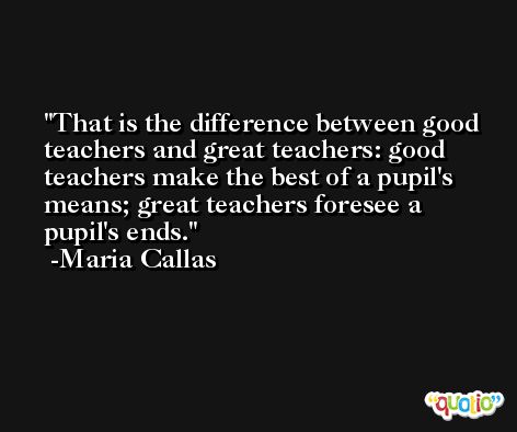 That is the difference between good teachers and great teachers: good teachers make the best of a pupil's means; great teachers foresee a pupil's ends. -Maria Callas