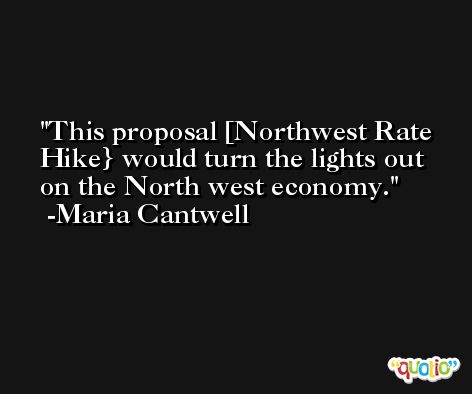 This proposal [Northwest Rate Hike} would turn the lights out on the North west economy. -Maria Cantwell