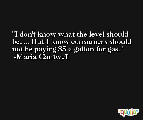 I don't know what the level should be, ... But I know consumers should not be paying $5 a gallon for gas. -Maria Cantwell