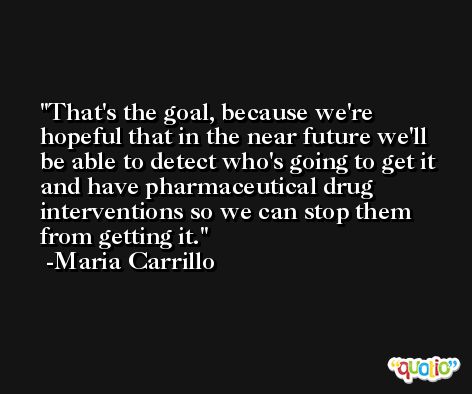 That's the goal, because we're hopeful that in the near future we'll be able to detect who's going to get it and have pharmaceutical drug interventions so we can stop them from getting it. -Maria Carrillo