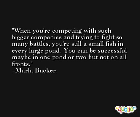 When you're competing with such bigger companies and trying to fight so many battles, you're still a small fish in every large pond. You can be successful maybe in one pond or two but not on all fronts. -Marla Backer