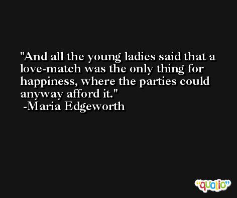 And all the young ladies said that a love-match was the only thing for happiness, where the parties could anyway afford it. -Maria Edgeworth