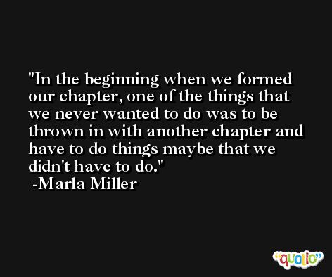 In the beginning when we formed our chapter, one of the things that we never wanted to do was to be thrown in with another chapter and have to do things maybe that we didn't have to do. -Marla Miller