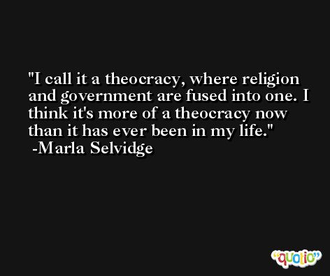 I call it a theocracy, where religion and government are fused into one. I think it's more of a theocracy now than it has ever been in my life. -Marla Selvidge