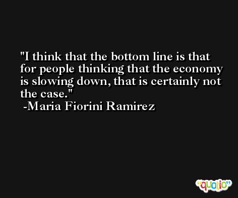 I think that the bottom line is that for people thinking that the economy is slowing down, that is certainly not the case. -Maria Fiorini Ramirez