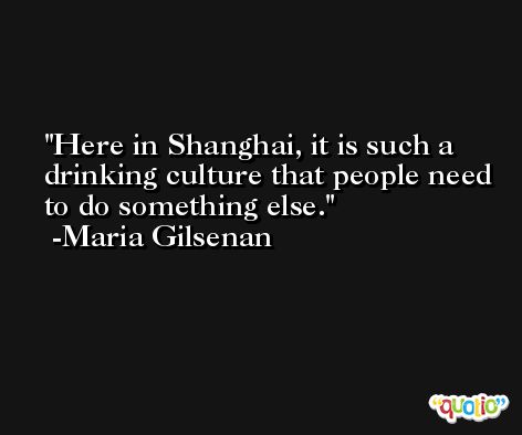 Here in Shanghai, it is such a drinking culture that people need to do something else. -Maria Gilsenan
