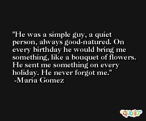 He was a simple guy, a quiet person, always good-natured. On every birthday he would bring me something, like a bouquet of flowers. He sent me something on every holiday. He never forgot me. -Maria Gomez
