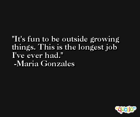 It's fun to be outside growing things. This is the longest job I've ever had. -Maria Gonzales