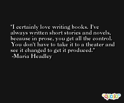 I certainly love writing books. I've always written short stories and novels, because in prose, you get all the control. You don't have to take it to a theater and see it changed to get it produced. -Maria Headley