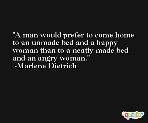 A man would prefer to come home to an unmade bed and a happy woman than to a neatly made bed and an angry woman. -Marlene Dietrich
