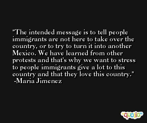 The intended message is to tell people immigrants are not here to take over the country, or to try to turn it into another Mexico. We have learned from other protests and that's why we want to stress to people immigrants give a lot to this country and that they love this country. -Maria Jimenez
