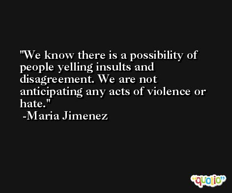We know there is a possibility of people yelling insults and disagreement. We are not anticipating any acts of violence or hate. -Maria Jimenez