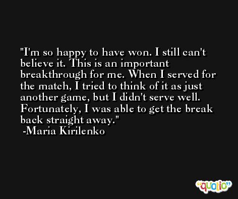 I'm so happy to have won. I still can't believe it. This is an important breakthrough for me. When I served for the match, I tried to think of it as just another game, but I didn't serve well. Fortunately, I was able to get the break back straight away. -Maria Kirilenko