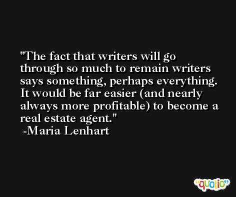 The fact that writers will go through so much to remain writers says something, perhaps everything. It would be far easier (and nearly always more profitable) to become a real estate agent. -Maria Lenhart