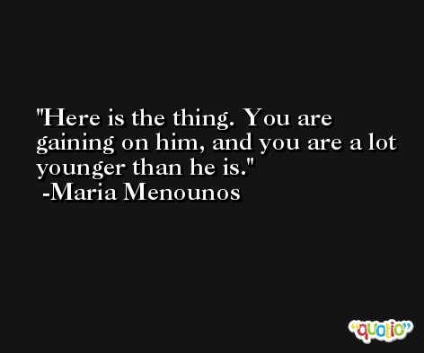 Here is the thing. You are gaining on him, and you are a lot younger than he is. -Maria Menounos