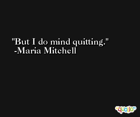 But I do mind quitting. -Maria Mitchell