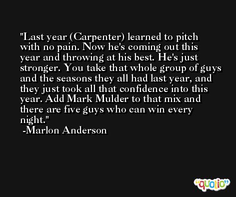 Last year (Carpenter) learned to pitch with no pain. Now he's coming out this year and throwing at his best. He's just stronger. You take that whole group of guys and the seasons they all had last year, and they just took all that confidence into this year. Add Mark Mulder to that mix and there are five guys who can win every night. -Marlon Anderson