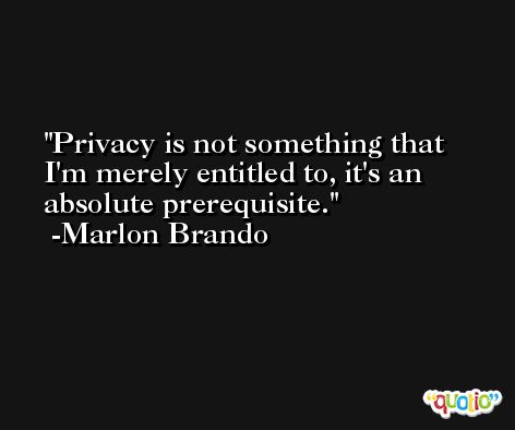 Privacy is not something that I'm merely entitled to, it's an absolute prerequisite. -Marlon Brando