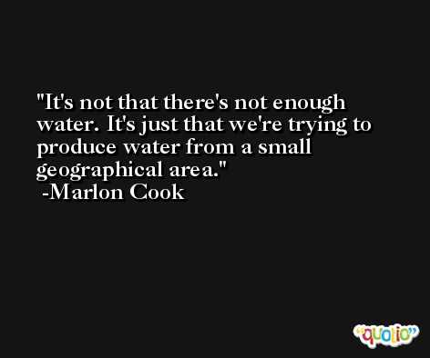 It's not that there's not enough water. It's just that we're trying to produce water from a small geographical area. -Marlon Cook