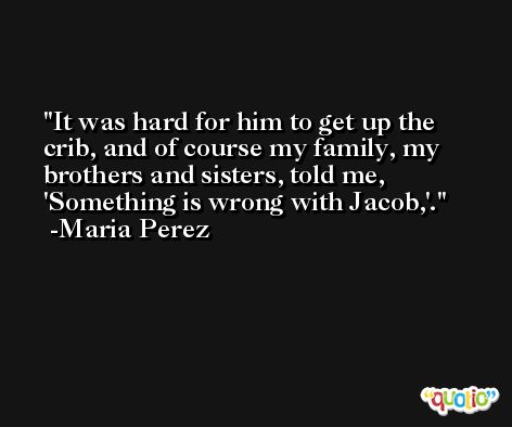 It was hard for him to get up the crib, and of course my family, my brothers and sisters, told me, 'Something is wrong with Jacob,'. -Maria Perez