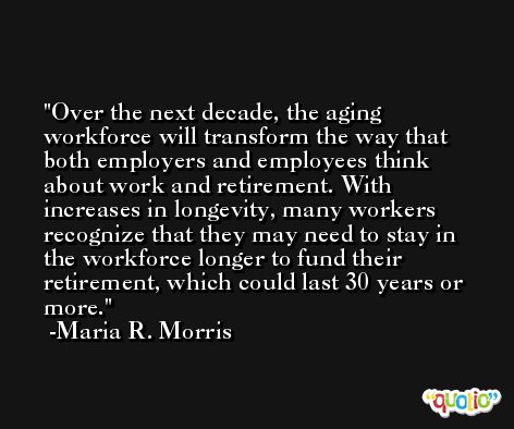 Over the next decade, the aging workforce will transform the way that both employers and employees think about work and retirement. With increases in longevity, many workers recognize that they may need to stay in the workforce longer to fund their retirement, which could last 30 years or more. -Maria R. Morris