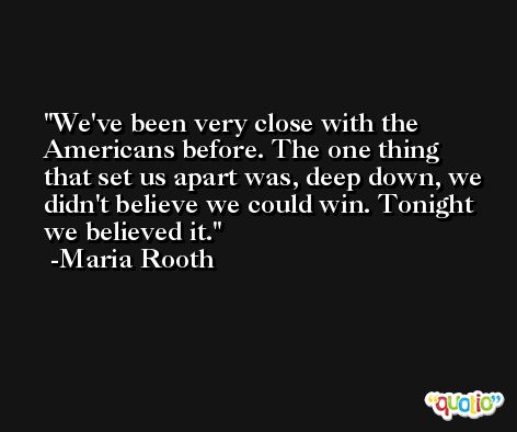 We've been very close with the Americans before. The one thing that set us apart was, deep down, we didn't believe we could win. Tonight we believed it. -Maria Rooth