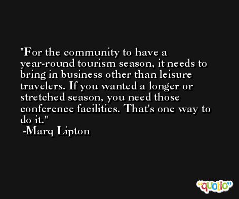 For the community to have a year-round tourism season, it needs to bring in business other than leisure travelers. If you wanted a longer or stretched season, you need those conference facilities. That's one way to do it. -Marq Lipton