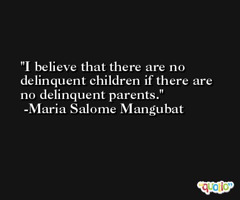 I believe that there are no delinquent children if there are no delinquent parents. -Maria Salome Mangubat