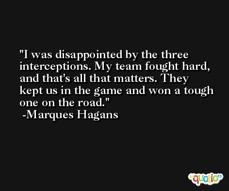 I was disappointed by the three interceptions. My team fought hard, and that's all that matters. They kept us in the game and won a tough one on the road. -Marques Hagans
