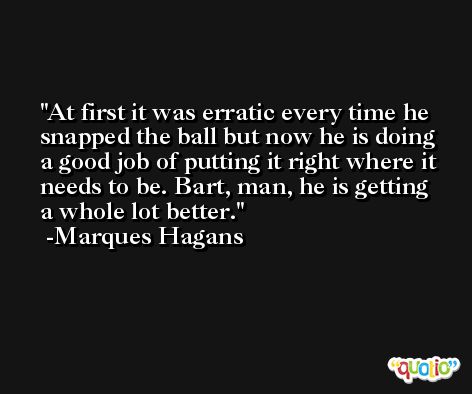 At first it was erratic every time he snapped the ball but now he is doing a good job of putting it right where it needs to be. Bart, man, he is getting a whole lot better. -Marques Hagans