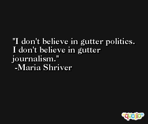 I don't believe in gutter politics. I don't believe in gutter journalism. -Maria Shriver