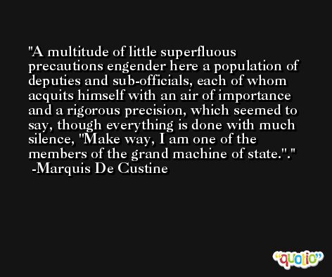 A multitude of little superfluous precautions engender here a population of deputies and sub-officials, each of whom acquits himself with an air of importance and a rigorous precision, which seemed to say, though everything is done with much silence, ''Make way, I am one of the members of the grand machine of state.''. -Marquis De Custine