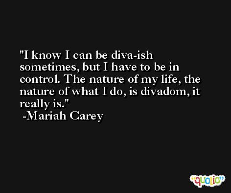 I know I can be diva-ish sometimes, but I have to be in control. The nature of my life, the nature of what I do, is divadom, it really is. -Mariah Carey