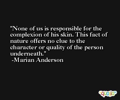 None of us is responsible for the complexion of his skin. This fact of nature offers no clue to the character or quality of the person underneath. -Marian Anderson