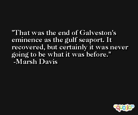 That was the end of Galveston's eminence as the gulf seaport. It recovered, but certainly it was never going to be what it was before. -Marsh Davis