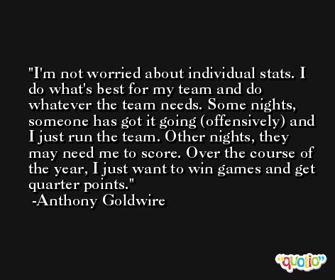 I'm not worried about individual stats. I do what's best for my team and do whatever the team needs. Some nights, someone has got it going (offensively) and I just run the team. Other nights, they may need me to score. Over the course of the year, I just want to win games and get quarter points. -Anthony Goldwire