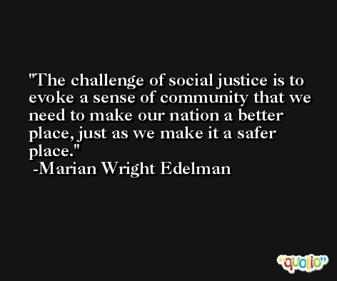 The challenge of social justice is to evoke a sense of community that we need to make our nation a better place, just as we make it a safer place. -Marian Wright Edelman
