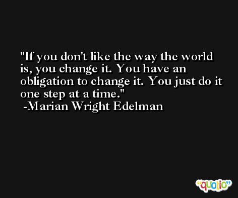 If you don't like the way the world is, you change it. You have an obligation to change it. You just do it one step at a time. -Marian Wright Edelman