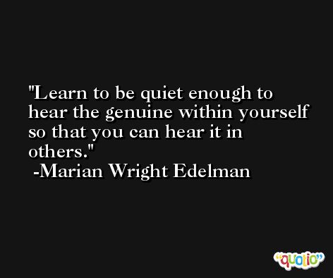 Learn to be quiet enough to hear the genuine within yourself so that you can hear it in others. -Marian Wright Edelman