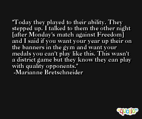 Today they played to their ability. They stepped up. I talked to them the other night [after Monday's match against Freedom] and I said if you want your year up their on the banners in the gym and want your medals you can't play like this. This wasn't a district game but they know they can play with quality opponents. -Marianne Bretschneider