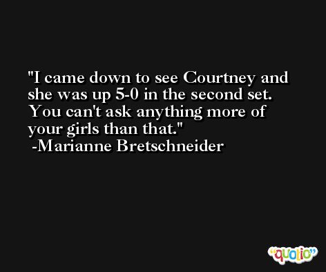 I came down to see Courtney and she was up 5-0 in the second set. You can't ask anything more of your girls than that. -Marianne Bretschneider
