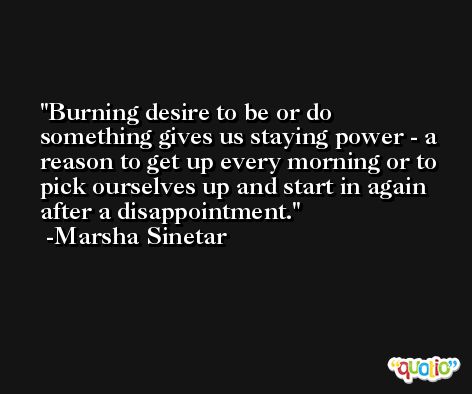 Burning desire to be or do something gives us staying power - a reason to get up every morning or to pick ourselves up and start in again after a disappointment. -Marsha Sinetar